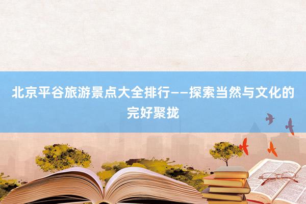 北京平谷旅游景点大全排行——探索当然与文化的完好聚拢